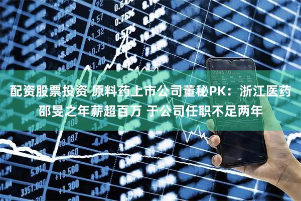 配资股票投资 原料药上市公司董秘PK：浙江医药邵旻之年薪超百万 于公司任职不足两年