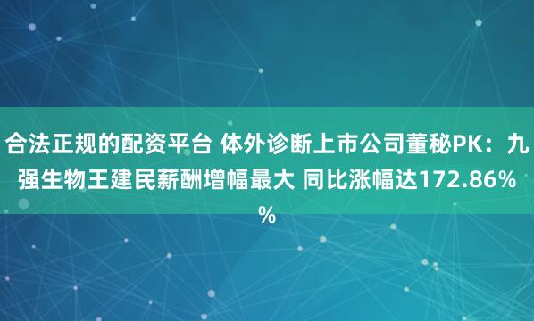 合法正规的配资平台 体外诊断上市公司董秘PK：九强生物王建民薪酬增幅最大 同比涨幅达172.86%
