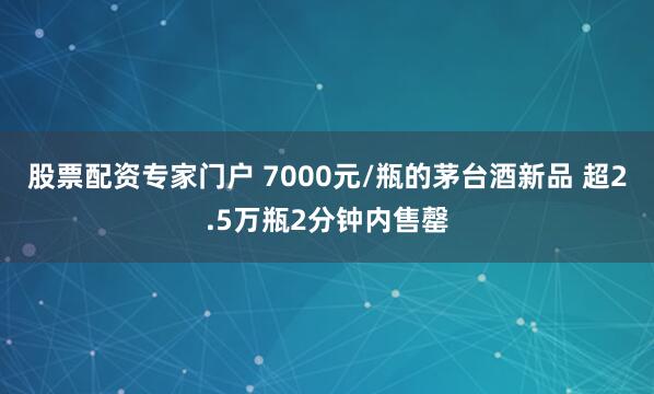 股票配资专家门户 7000元/瓶的茅台酒新品 超2.5万瓶2分钟内售罄