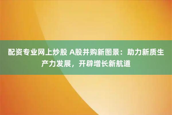 配资专业网上炒股 A股并购新图景：助力新质生产力发展，开辟增长新航道
