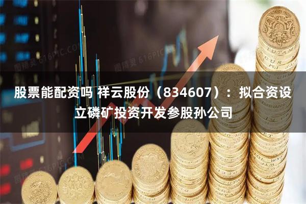 股票能配资吗 祥云股份（834607）：拟合资设立磷矿投资开发参股孙公司