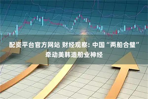 配资平台官方网站 财经观察: 中国“两船合璧”牵动美韩造船业神经