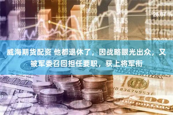 威海期货配资 他都退休了，因战略眼光出众，又被军委召回担任要职，获上将军衔