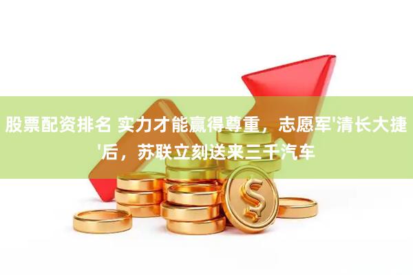 股票配资排名 实力才能赢得尊重，志愿军'清长大捷'后，苏联立刻送来三千汽车