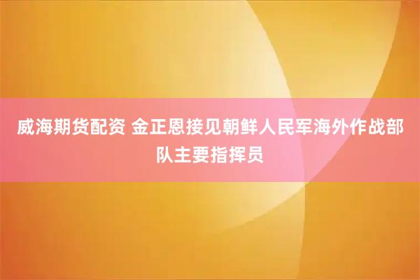 威海期货配资 金正恩接见朝鲜人民军海外作战部队主要指挥员