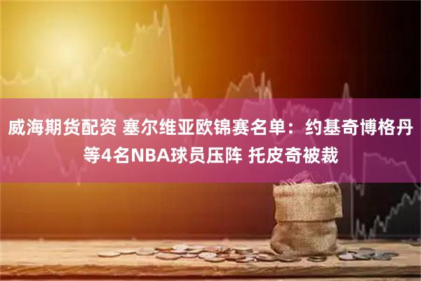 威海期货配资 塞尔维亚欧锦赛名单：约基奇博格丹等4名NBA球员压阵 托皮奇被裁
