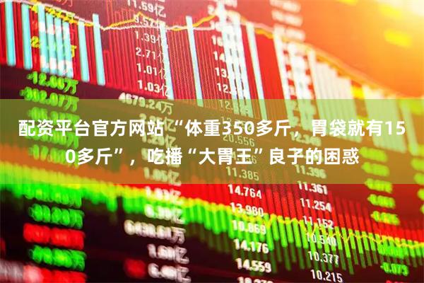 配资平台官方网站 “体重350多斤，胃袋就有150多斤”，吃播“大胃王”良子的困惑