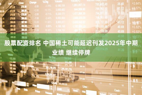 股票配资排名 中国稀土可能延迟刊发2025年中期业绩 继续停牌