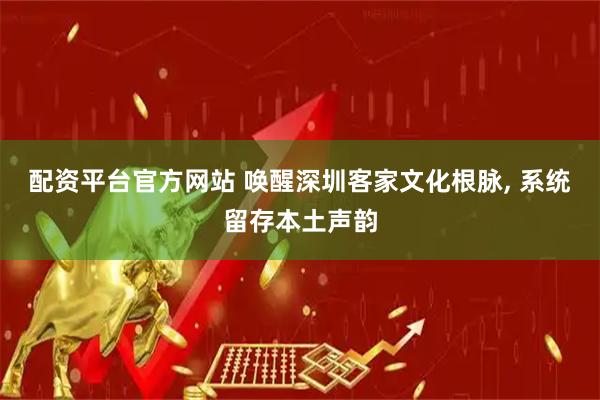 配资平台官方网站 唤醒深圳客家文化根脉, 系统留存本土声韵