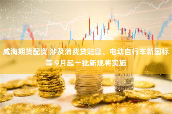 威海期货配资 涉及消费贷贴息、电动自行车新国标等 9月起一批新规将实施