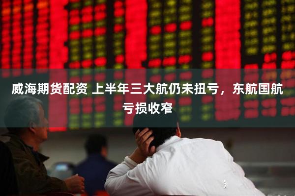 威海期货配资 上半年三大航仍未扭亏，东航国航亏损收窄