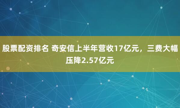 股票配资排名 奇安信上半年营收17亿元，三费大幅压降2.57亿元