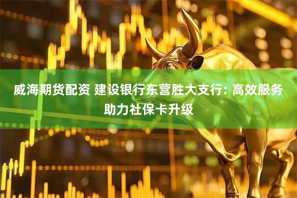 威海期货配资 建设银行东营胜大支行: 高效服务助力社保卡升级