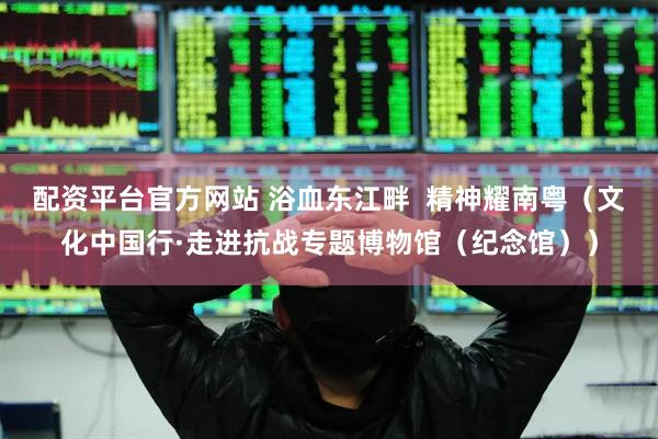 配资平台官方网站 浴血东江畔  精神耀南粤（文化中国行·走进抗战专题博物馆（纪念馆））