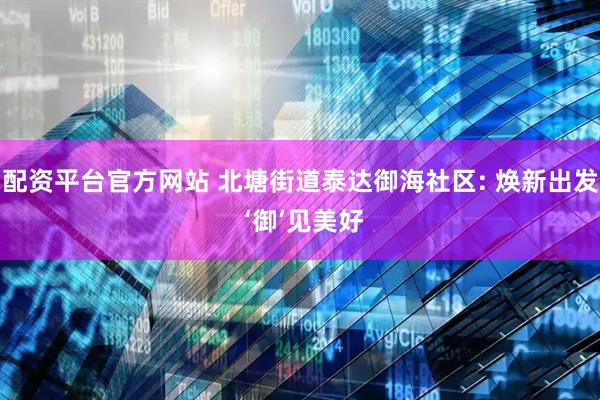 配资平台官方网站 北塘街道泰达御海社区: 焕新出发 ‘御’见美好
