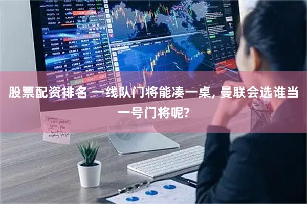 股票配资排名 一线队门将能凑一桌, 曼联会选谁当一号门将呢?