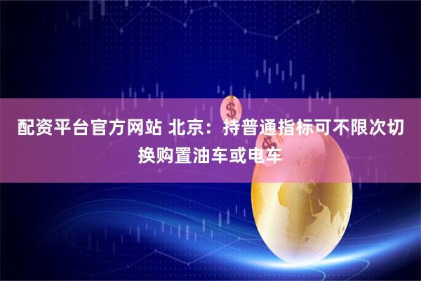 配资平台官方网站 北京：持普通指标可不限次切换购置油车或电车
