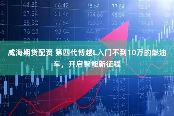 威海期货配资 第四代博越L入门不到10万的燃油车，开启智能新征程