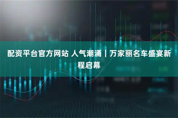 配资平台官方网站 人气潮涌｜万家丽名车盛宴新程启幕