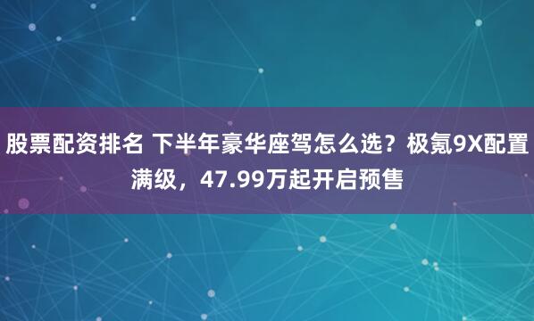 股票配资排名 下半年豪华座驾怎么选？极氪9X配置满级，47.99万起开启预售