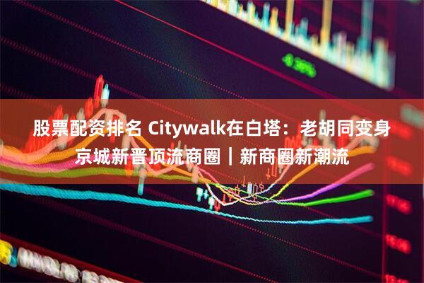 股票配资排名 Citywalk在白塔：老胡同变身京城新晋顶流商圈｜新商圈新潮流