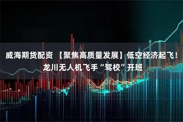 威海期货配资 【聚焦高质量发展】低空经济起飞！ 龙川无人机飞手“驾校”开班