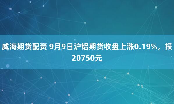威海期货配资 9月9日沪铝期货收盘上涨0.19%，报20750元