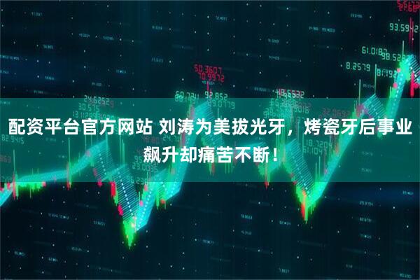 配资平台官方网站 刘涛为美拔光牙，烤瓷牙后事业飙升却痛苦不断！