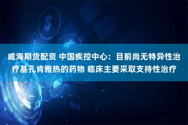 威海期货配资 中国疾控中心：目前尚无特异性治疗基孔肯雅热的药物 临床主要采取支持性治疗