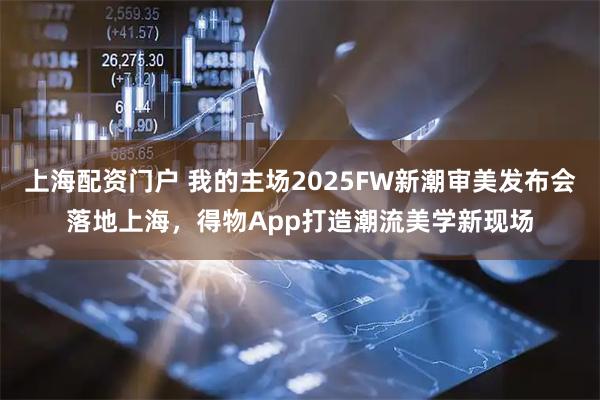 上海配资门户 我的主场2025FW新潮审美发布会落地上海，得物App打造潮流美学新现场