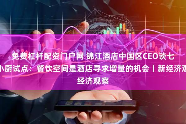免费杠杆配资门户网 锦江酒店中国区CEO谈七鲜小厨试点：餐饮空间是酒店寻求增量的机会丨新经济观察