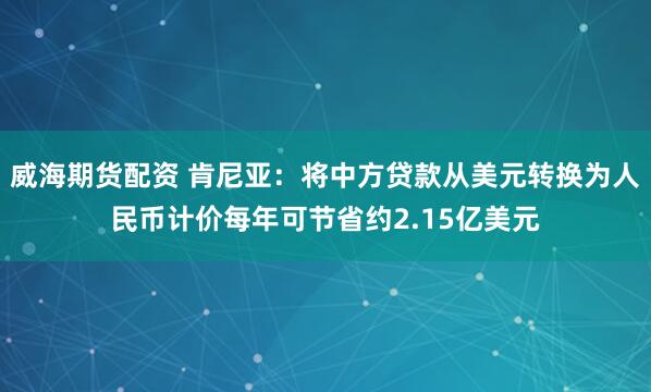 威海期货配资 肯尼亚：将中方贷款从美元转换为人民币计价每年可节省约2.15亿美元