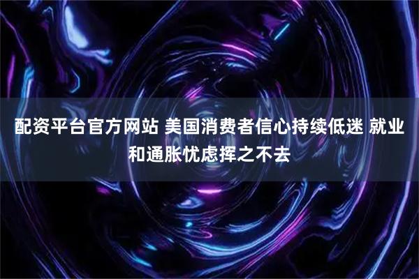 配资平台官方网站 美国消费者信心持续低迷 就业和通胀忧虑挥之不去