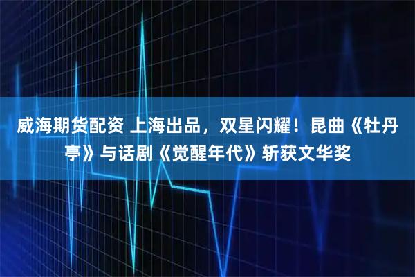 威海期货配资 上海出品，双星闪耀！昆曲《牡丹亭》与话剧《觉醒年代》斩获文华奖