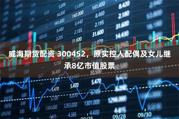 威海期货配资 300452，原实控人配偶及女儿继承8亿市值股票