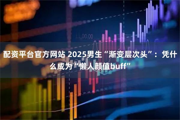 配资平台官方网站 2025男生“渐变层次头”：凭什么成为“懒人颜值buff”