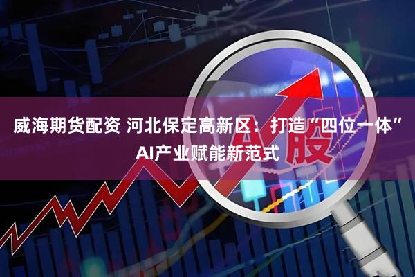 威海期货配资 河北保定高新区：打造“四位一体”AI产业赋能新范式