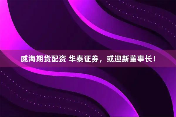 威海期货配资 华泰证券，或迎新董事长！