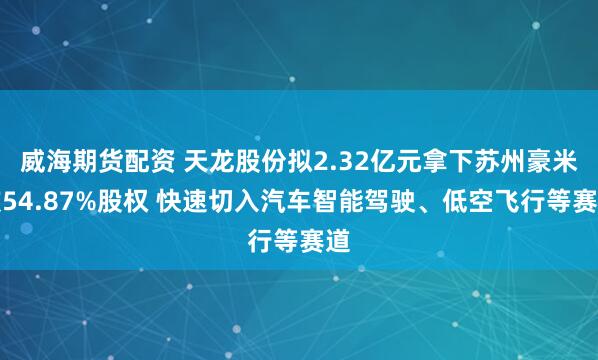 威海期货配资 天龙股份拟2.32亿元拿下苏州豪米波54.87%股权 快速切入汽车智能驾驶、低空飞行等赛道