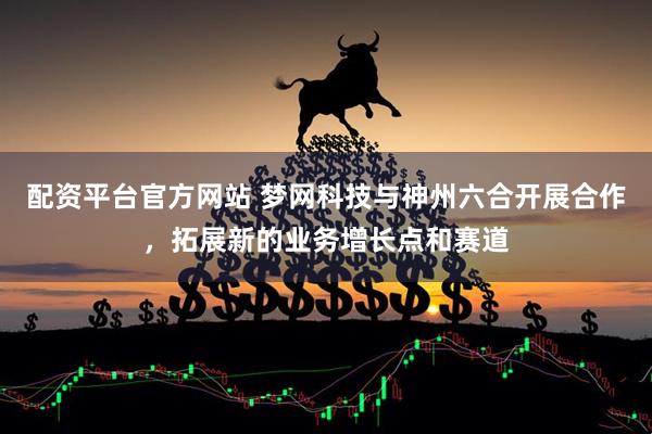 配资平台官方网站 梦网科技与神州六合开展合作，拓展新的业务增长点和赛道