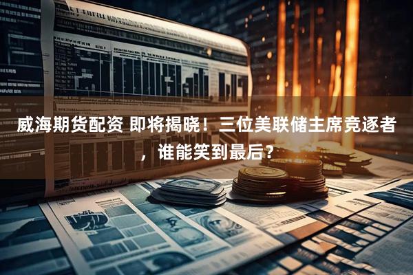 威海期货配资 即将揭晓！三位美联储主席竞逐者，谁能笑到最后？