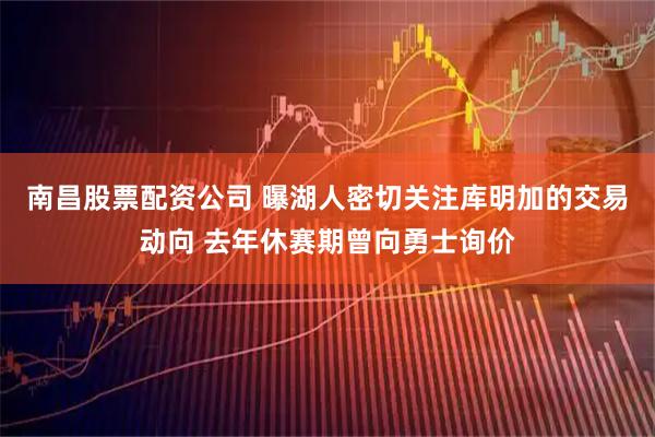 南昌股票配资公司 曝湖人密切关注库明加的交易动向 去年休赛期曾向勇士询价