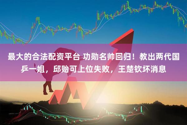 最大的合法配资平台 功勋名帅回归！教出两代国乒一姐，邱贻可上位失败，王楚钦坏消息