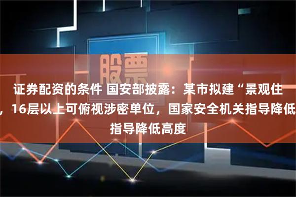 证券配资的条件 国安部披露：某市拟建“景观住宅”，16层以上可俯视涉密单位，国家安全机关指导降低高度