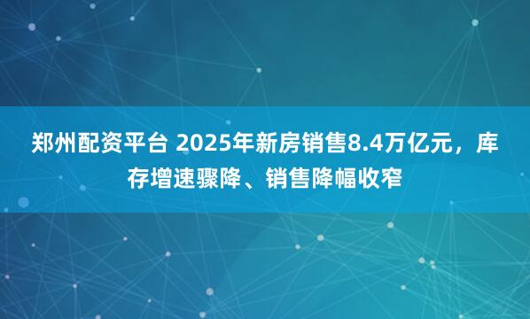 郑州配资平台 2025年新房销售8.4万亿元，库存增速骤降、销售降幅收窄