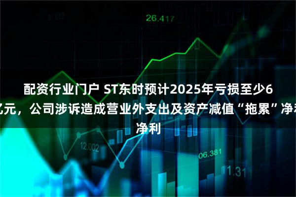 配资行业门户 ST东时预计2025年亏损至少6亿元，公司涉诉造成营业外支出及资产减值“拖累”净利