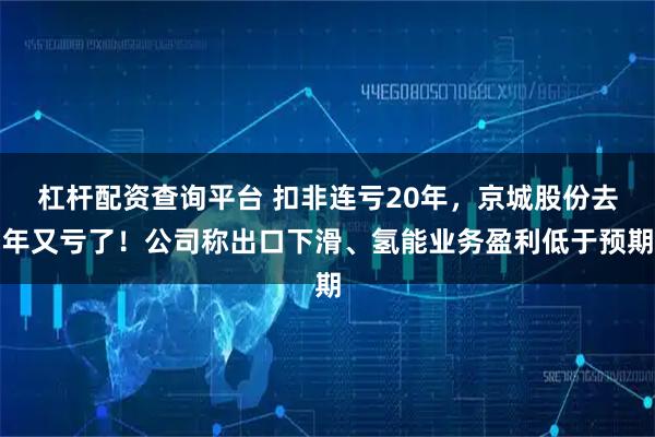 杠杆配资查询平台 扣非连亏20年，京城股份去年又亏了！公司称出口下滑、氢能业务盈利低于预期