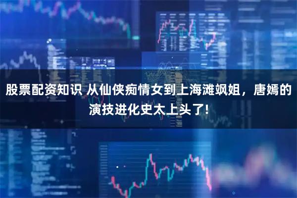 股票配资知识 从仙侠痴情女到上海滩飒姐，唐嫣的演技进化史太上头了!