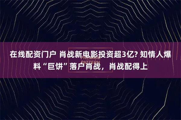 在线配资门户 肖战新电影投资超3亿? 知情人爆料“巨饼”落户肖战，肖战配得上