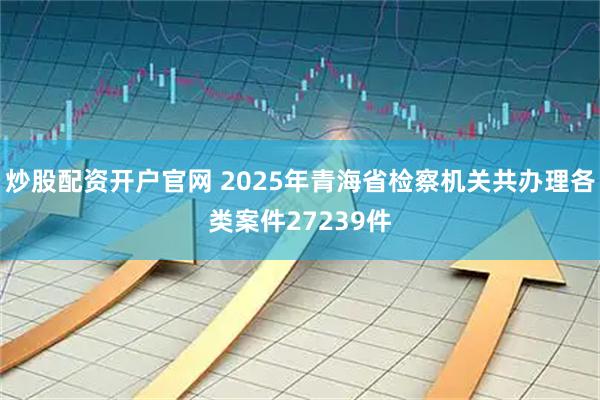 炒股配资开户官网 2025年青海省检察机关共办理各类案件27239件